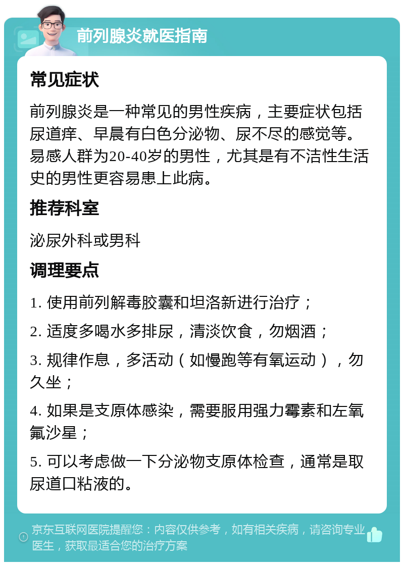 前列腺炎就医指南 常见症状 前列腺炎是一种常见的男性疾病，主要症状包括尿道痒、早晨有白色分泌物、尿不尽的感觉等。易感人群为20-40岁的男性，尤其是有不洁性生活史的男性更容易患上此病。 推荐科室 泌尿外科或男科 调理要点 1. 使用前列解毒胶囊和坦洛新进行治疗； 2. 适度多喝水多排尿，清淡饮食，勿烟酒； 3. 规律作息，多活动（如慢跑等有氧运动），勿久坐； 4. 如果是支原体感染，需要服用强力霉素和左氧氟沙星； 5. 可以考虑做一下分泌物支原体检查，通常是取尿道口粘液的。