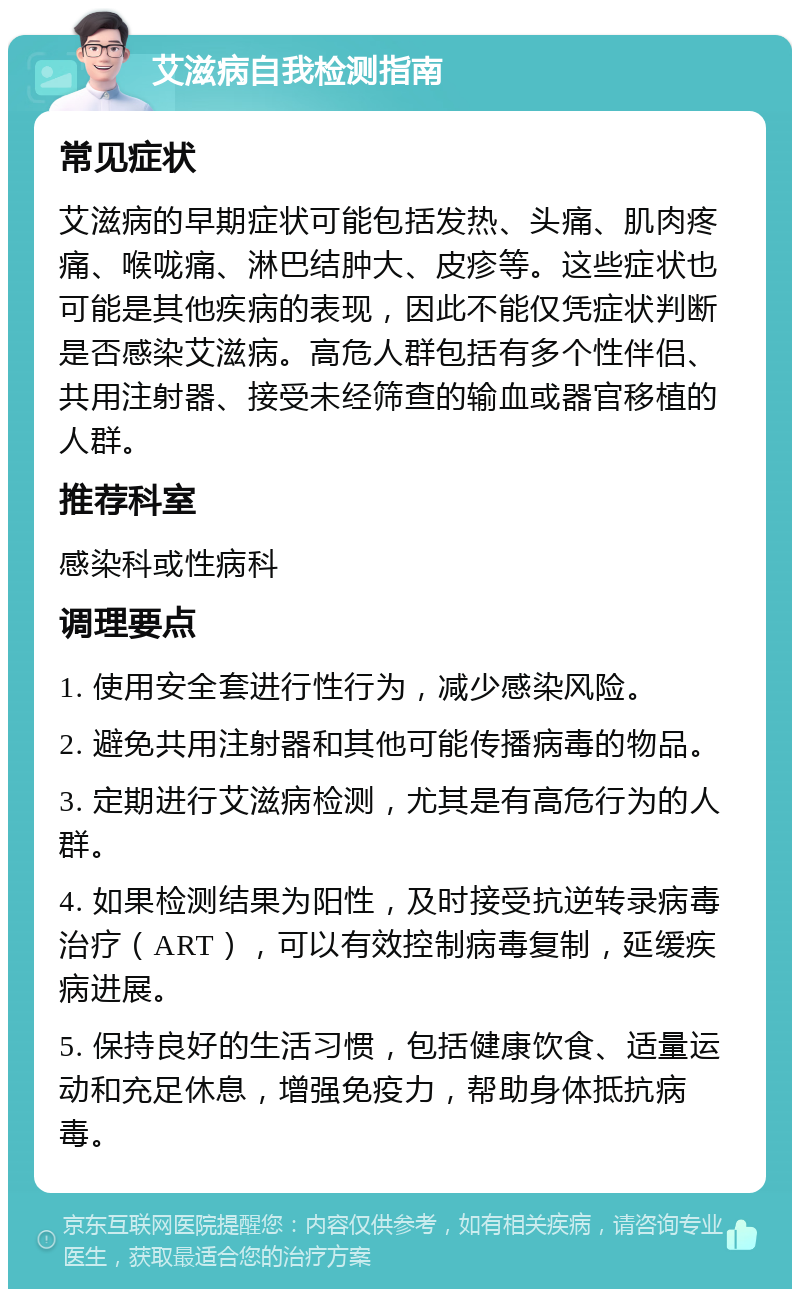 艾滋病自我检测指南 常见症状 艾滋病的早期症状可能包括发热、头痛、肌肉疼痛、喉咙痛、淋巴结肿大、皮疹等。这些症状也可能是其他疾病的表现，因此不能仅凭症状判断是否感染艾滋病。高危人群包括有多个性伴侣、共用注射器、接受未经筛查的输血或器官移植的人群。 推荐科室 感染科或性病科 调理要点 1. 使用安全套进行性行为，减少感染风险。 2. 避免共用注射器和其他可能传播病毒的物品。 3. 定期进行艾滋病检测，尤其是有高危行为的人群。 4. 如果检测结果为阳性，及时接受抗逆转录病毒治疗（ART），可以有效控制病毒复制，延缓疾病进展。 5. 保持良好的生活习惯，包括健康饮食、适量运动和充足休息，增强免疫力，帮助身体抵抗病毒。