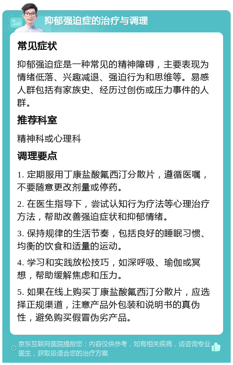 抑郁强迫症的治疗与调理 常见症状 抑郁强迫症是一种常见的精神障碍，主要表现为情绪低落、兴趣减退、强迫行为和思维等。易感人群包括有家族史、经历过创伤或压力事件的人群。 推荐科室 精神科或心理科 调理要点 1. 定期服用丁康盐酸氟西汀分散片，遵循医嘱，不要随意更改剂量或停药。 2. 在医生指导下，尝试认知行为疗法等心理治疗方法，帮助改善强迫症状和抑郁情绪。 3. 保持规律的生活节奏，包括良好的睡眠习惯、均衡的饮食和适量的运动。 4. 学习和实践放松技巧，如深呼吸、瑜伽或冥想，帮助缓解焦虑和压力。 5. 如果在线上购买丁康盐酸氟西汀分散片，应选择正规渠道，注意产品外包装和说明书的真伪性，避免购买假冒伪劣产品。