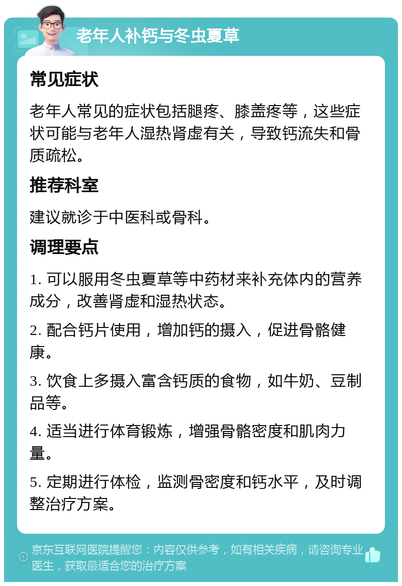 老年人补钙与冬虫夏草 常见症状 老年人常见的症状包括腿疼、膝盖疼等，这些症状可能与老年人湿热肾虚有关，导致钙流失和骨质疏松。 推荐科室 建议就诊于中医科或骨科。 调理要点 1. 可以服用冬虫夏草等中药材来补充体内的营养成分，改善肾虚和湿热状态。 2. 配合钙片使用，增加钙的摄入，促进骨骼健康。 3. 饮食上多摄入富含钙质的食物，如牛奶、豆制品等。 4. 适当进行体育锻炼，增强骨骼密度和肌肉力量。 5. 定期进行体检，监测骨密度和钙水平，及时调整治疗方案。