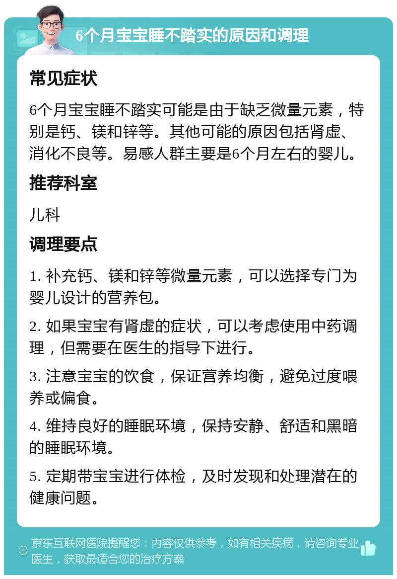 6个月宝宝睡不踏实的原因和调理 常见症状 6个月宝宝睡不踏实可能是由于缺乏微量元素，特别是钙、镁和锌等。其他可能的原因包括肾虚、消化不良等。易感人群主要是6个月左右的婴儿。 推荐科室 儿科 调理要点 1. 补充钙、镁和锌等微量元素，可以选择专门为婴儿设计的营养包。 2. 如果宝宝有肾虚的症状，可以考虑使用中药调理，但需要在医生的指导下进行。 3. 注意宝宝的饮食，保证营养均衡，避免过度喂养或偏食。 4. 维持良好的睡眠环境，保持安静、舒适和黑暗的睡眠环境。 5. 定期带宝宝进行体检，及时发现和处理潜在的健康问题。