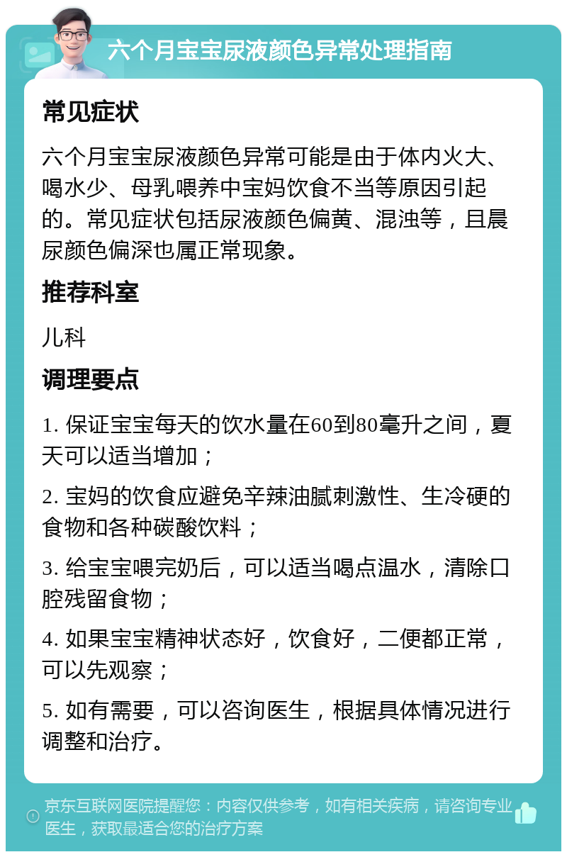 六个月宝宝尿液颜色异常处理指南 常见症状 六个月宝宝尿液颜色异常可能是由于体内火大、喝水少、母乳喂养中宝妈饮食不当等原因引起的。常见症状包括尿液颜色偏黄、混浊等，且晨尿颜色偏深也属正常现象。 推荐科室 儿科 调理要点 1. 保证宝宝每天的饮水量在60到80毫升之间，夏天可以适当增加； 2. 宝妈的饮食应避免辛辣油腻刺激性、生冷硬的食物和各种碳酸饮料； 3. 给宝宝喂完奶后，可以适当喝点温水，清除口腔残留食物； 4. 如果宝宝精神状态好，饮食好，二便都正常，可以先观察； 5. 如有需要，可以咨询医生，根据具体情况进行调整和治疗。