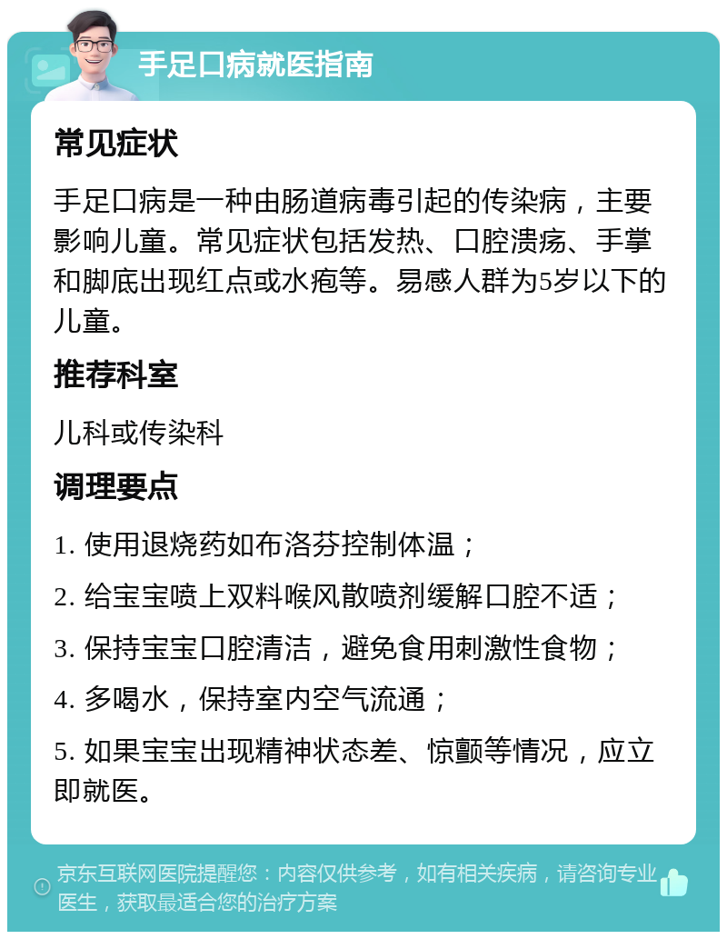 手足口病就医指南 常见症状 手足口病是一种由肠道病毒引起的传染病，主要影响儿童。常见症状包括发热、口腔溃疡、手掌和脚底出现红点或水疱等。易感人群为5岁以下的儿童。 推荐科室 儿科或传染科 调理要点 1. 使用退烧药如布洛芬控制体温； 2. 给宝宝喷上双料喉风散喷剂缓解口腔不适； 3. 保持宝宝口腔清洁，避免食用刺激性食物； 4. 多喝水，保持室内空气流通； 5. 如果宝宝出现精神状态差、惊颤等情况，应立即就医。