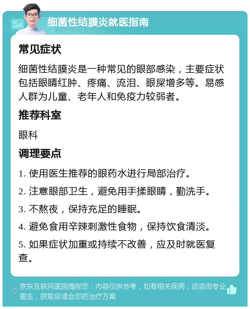 细菌性结膜炎就医指南 常见症状 细菌性结膜炎是一种常见的眼部感染，主要症状包括眼睛红肿、疼痛、流泪、眼屎增多等。易感人群为儿童、老年人和免疫力较弱者。 推荐科室 眼科 调理要点 1. 使用医生推荐的眼药水进行局部治疗。 2. 注意眼部卫生，避免用手揉眼睛，勤洗手。 3. 不熬夜，保持充足的睡眠。 4. 避免食用辛辣刺激性食物，保持饮食清淡。 5. 如果症状加重或持续不改善，应及时就医复查。