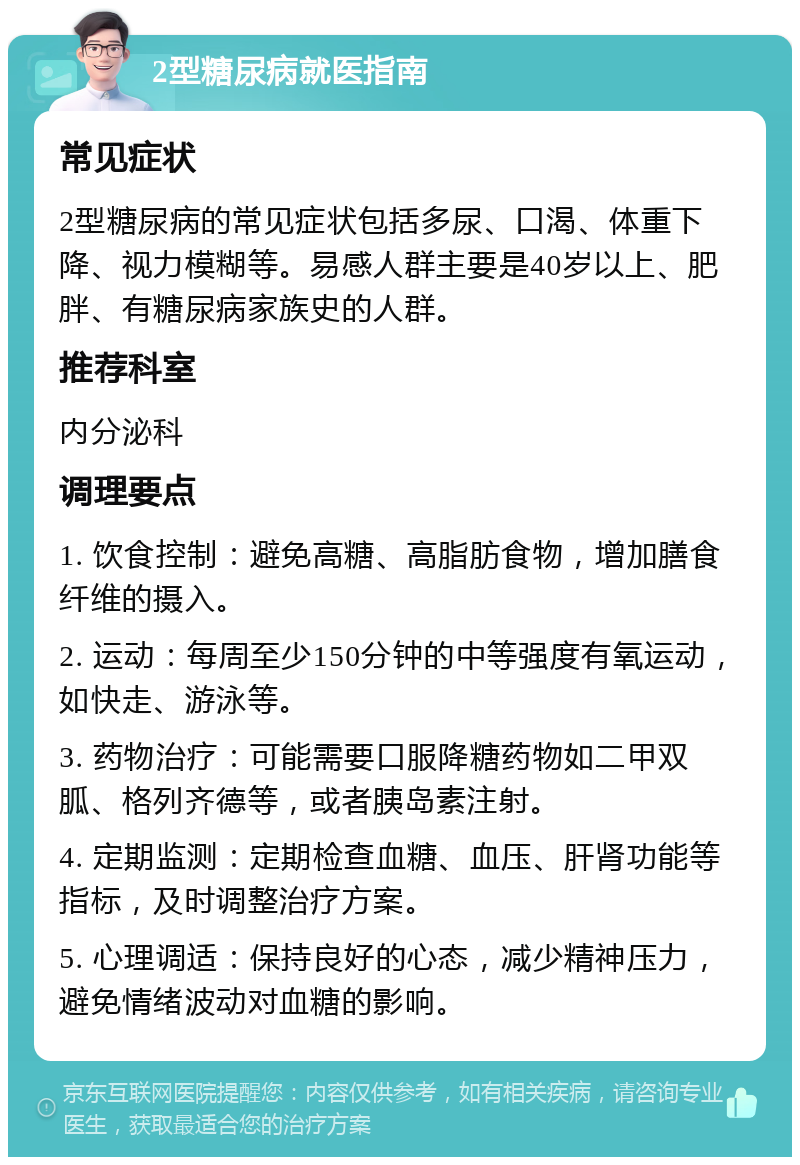 2型糖尿病就医指南 常见症状 2型糖尿病的常见症状包括多尿、口渴、体重下降、视力模糊等。易感人群主要是40岁以上、肥胖、有糖尿病家族史的人群。 推荐科室 内分泌科 调理要点 1. 饮食控制：避免高糖、高脂肪食物，增加膳食纤维的摄入。 2. 运动：每周至少150分钟的中等强度有氧运动，如快走、游泳等。 3. 药物治疗：可能需要口服降糖药物如二甲双胍、格列齐德等，或者胰岛素注射。 4. 定期监测：定期检查血糖、血压、肝肾功能等指标，及时调整治疗方案。 5. 心理调适：保持良好的心态，减少精神压力，避免情绪波动对血糖的影响。