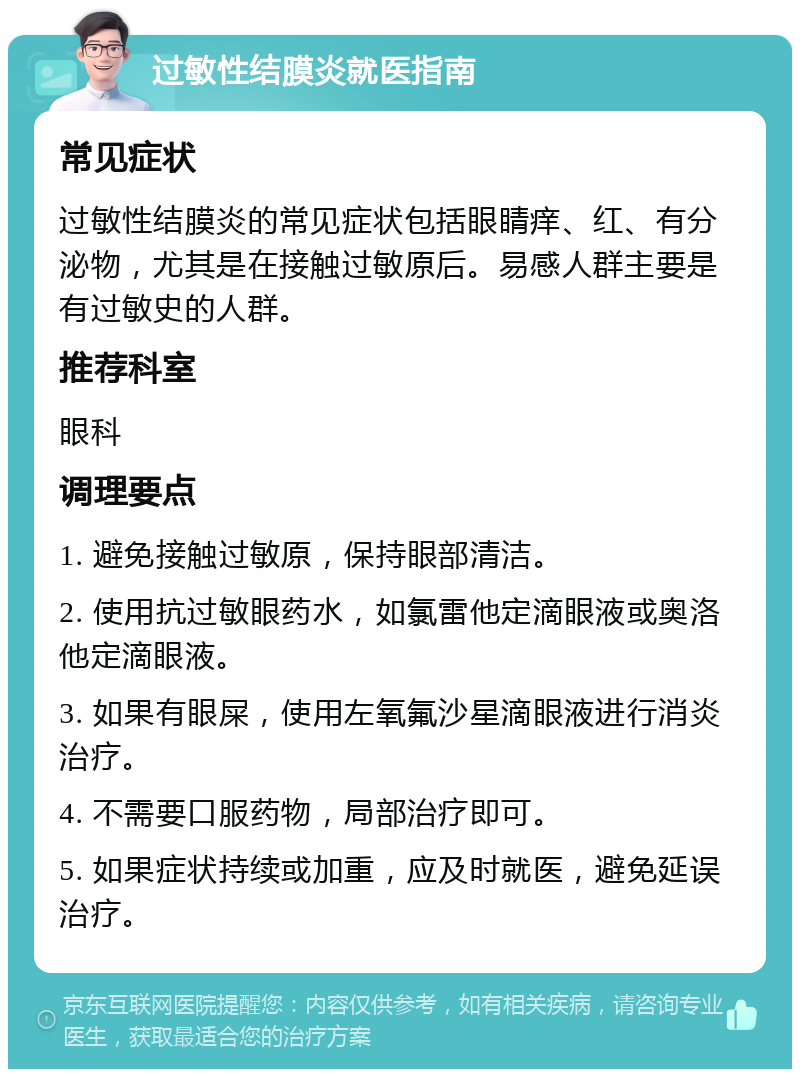 过敏性结膜炎就医指南 常见症状 过敏性结膜炎的常见症状包括眼睛痒、红、有分泌物，尤其是在接触过敏原后。易感人群主要是有过敏史的人群。 推荐科室 眼科 调理要点 1. 避免接触过敏原，保持眼部清洁。 2. 使用抗过敏眼药水，如氯雷他定滴眼液或奥洛他定滴眼液。 3. 如果有眼屎，使用左氧氟沙星滴眼液进行消炎治疗。 4. 不需要口服药物，局部治疗即可。 5. 如果症状持续或加重，应及时就医，避免延误治疗。