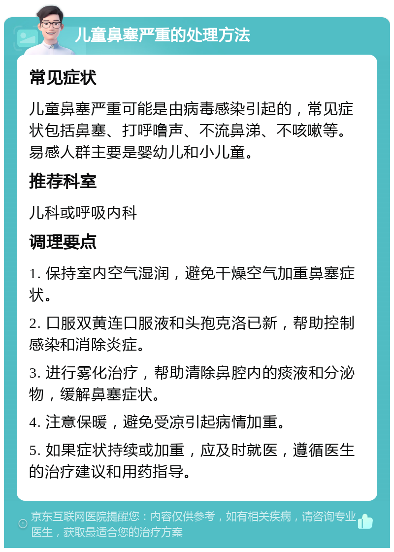 儿童鼻塞严重的处理方法 常见症状 儿童鼻塞严重可能是由病毒感染引起的，常见症状包括鼻塞、打呼噜声、不流鼻涕、不咳嗽等。易感人群主要是婴幼儿和小儿童。 推荐科室 儿科或呼吸内科 调理要点 1. 保持室内空气湿润，避免干燥空气加重鼻塞症状。 2. 口服双黄连口服液和头孢克洛已新，帮助控制感染和消除炎症。 3. 进行雾化治疗，帮助清除鼻腔内的痰液和分泌物，缓解鼻塞症状。 4. 注意保暖，避免受凉引起病情加重。 5. 如果症状持续或加重，应及时就医，遵循医生的治疗建议和用药指导。