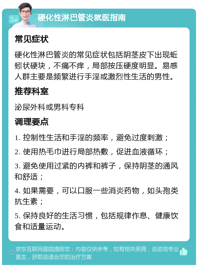 硬化性淋巴管炎就医指南 常见症状 硬化性淋巴管炎的常见症状包括阴茎皮下出现蚯蚓状硬块，不痛不痒，局部按压硬度明显。易感人群主要是频繁进行手淫或激烈性生活的男性。 推荐科室 泌尿外科或男科专科 调理要点 1. 控制性生活和手淫的频率，避免过度刺激； 2. 使用热毛巾进行局部热敷，促进血液循环； 3. 避免使用过紧的内裤和裤子，保持阴茎的通风和舒适； 4. 如果需要，可以口服一些消炎药物，如头孢类抗生素； 5. 保持良好的生活习惯，包括规律作息、健康饮食和适量运动。