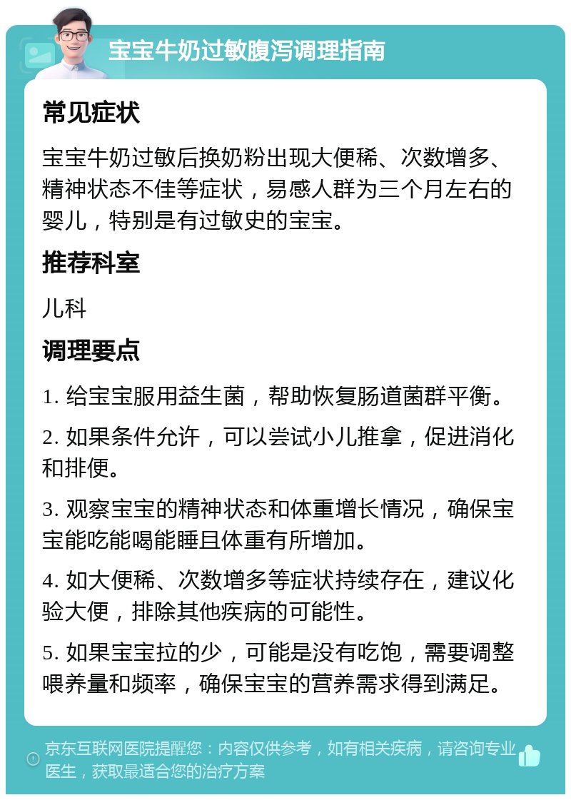 宝宝牛奶过敏腹泻调理指南 常见症状 宝宝牛奶过敏后换奶粉出现大便稀、次数增多、精神状态不佳等症状，易感人群为三个月左右的婴儿，特别是有过敏史的宝宝。 推荐科室 儿科 调理要点 1. 给宝宝服用益生菌，帮助恢复肠道菌群平衡。 2. 如果条件允许，可以尝试小儿推拿，促进消化和排便。 3. 观察宝宝的精神状态和体重增长情况，确保宝宝能吃能喝能睡且体重有所增加。 4. 如大便稀、次数增多等症状持续存在，建议化验大便，排除其他疾病的可能性。 5. 如果宝宝拉的少，可能是没有吃饱，需要调整喂养量和频率，确保宝宝的营养需求得到满足。