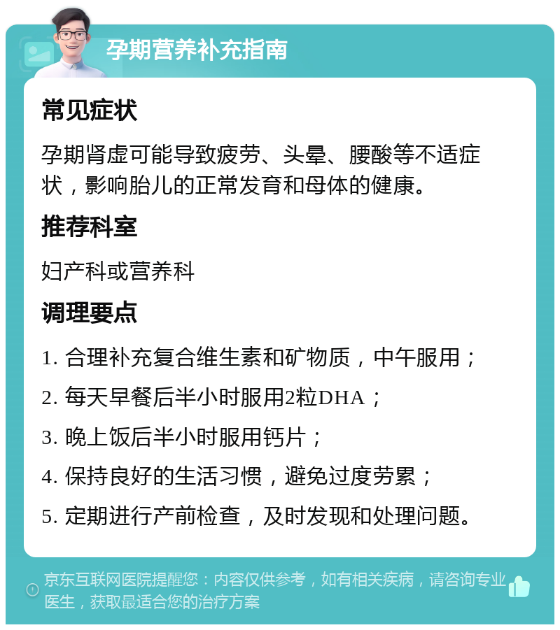 孕期营养补充指南 常见症状 孕期肾虚可能导致疲劳、头晕、腰酸等不适症状，影响胎儿的正常发育和母体的健康。 推荐科室 妇产科或营养科 调理要点 1. 合理补充复合维生素和矿物质，中午服用； 2. 每天早餐后半小时服用2粒DHA； 3. 晚上饭后半小时服用钙片； 4. 保持良好的生活习惯，避免过度劳累； 5. 定期进行产前检查，及时发现和处理问题。