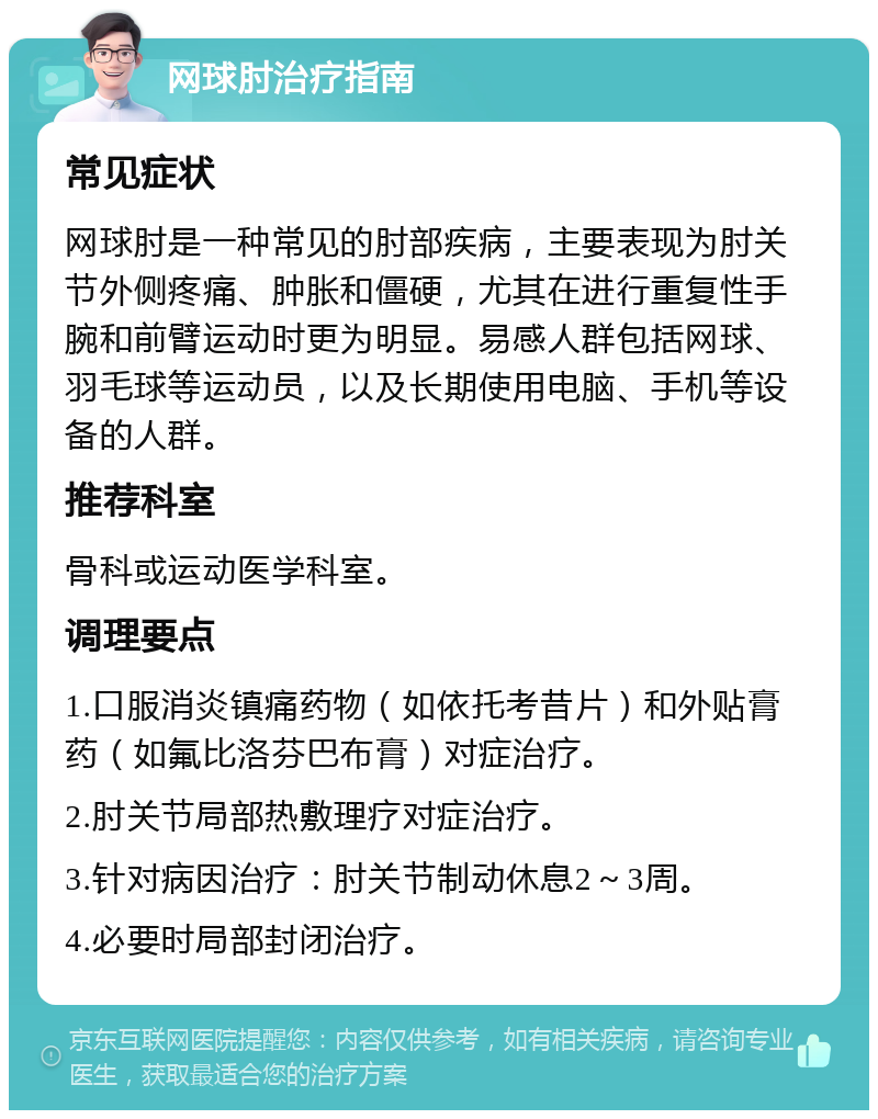 网球肘治疗指南 常见症状 网球肘是一种常见的肘部疾病，主要表现为肘关节外侧疼痛、肿胀和僵硬，尤其在进行重复性手腕和前臂运动时更为明显。易感人群包括网球、羽毛球等运动员，以及长期使用电脑、手机等设备的人群。 推荐科室 骨科或运动医学科室。 调理要点 1.口服消炎镇痛药物（如依托考昔片）和外贴膏药（如氟比洛芬巴布膏）对症治疗。 2.肘关节局部热敷理疗对症治疗。 3.针对病因治疗：肘关节制动休息2～3周。 4.必要时局部封闭治疗。