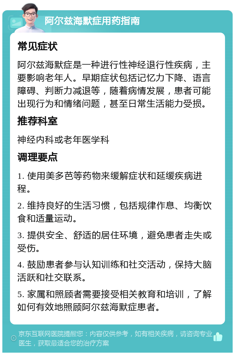 阿尔兹海默症用药指南 常见症状 阿尔兹海默症是一种进行性神经退行性疾病，主要影响老年人。早期症状包括记忆力下降、语言障碍、判断力减退等，随着病情发展，患者可能出现行为和情绪问题，甚至日常生活能力受损。 推荐科室 神经内科或老年医学科 调理要点 1. 使用美多芭等药物来缓解症状和延缓疾病进程。 2. 维持良好的生活习惯，包括规律作息、均衡饮食和适量运动。 3. 提供安全、舒适的居住环境，避免患者走失或受伤。 4. 鼓励患者参与认知训练和社交活动，保持大脑活跃和社交联系。 5. 家属和照顾者需要接受相关教育和培训，了解如何有效地照顾阿尔兹海默症患者。