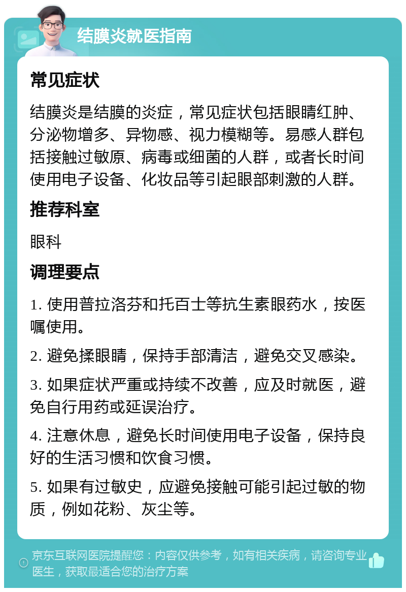 结膜炎就医指南 常见症状 结膜炎是结膜的炎症，常见症状包括眼睛红肿、分泌物增多、异物感、视力模糊等。易感人群包括接触过敏原、病毒或细菌的人群，或者长时间使用电子设备、化妆品等引起眼部刺激的人群。 推荐科室 眼科 调理要点 1. 使用普拉洛芬和托百士等抗生素眼药水，按医嘱使用。 2. 避免揉眼睛，保持手部清洁，避免交叉感染。 3. 如果症状严重或持续不改善，应及时就医，避免自行用药或延误治疗。 4. 注意休息，避免长时间使用电子设备，保持良好的生活习惯和饮食习惯。 5. 如果有过敏史，应避免接触可能引起过敏的物质，例如花粉、灰尘等。