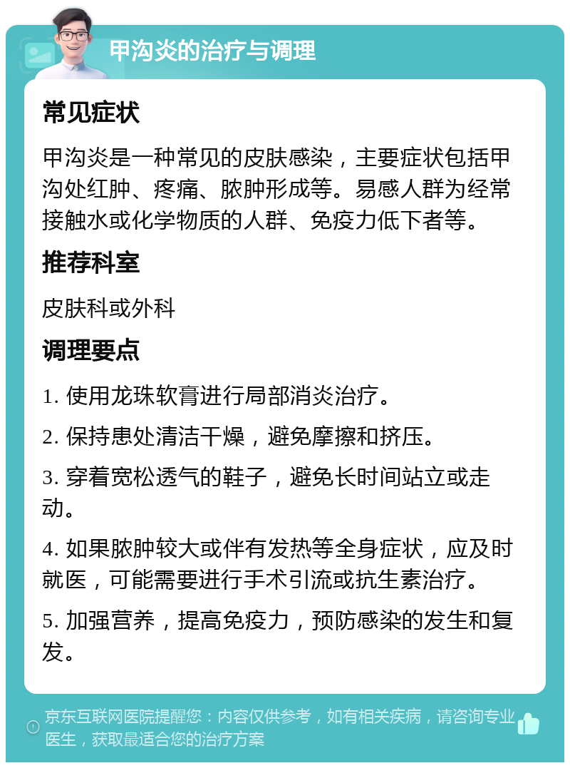 甲沟炎的治疗与调理 常见症状 甲沟炎是一种常见的皮肤感染，主要症状包括甲沟处红肿、疼痛、脓肿形成等。易感人群为经常接触水或化学物质的人群、免疫力低下者等。 推荐科室 皮肤科或外科 调理要点 1. 使用龙珠软膏进行局部消炎治疗。 2. 保持患处清洁干燥，避免摩擦和挤压。 3. 穿着宽松透气的鞋子，避免长时间站立或走动。 4. 如果脓肿较大或伴有发热等全身症状，应及时就医，可能需要进行手术引流或抗生素治疗。 5. 加强营养，提高免疫力，预防感染的发生和复发。