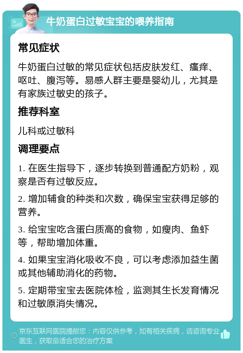 牛奶蛋白过敏宝宝的喂养指南 常见症状 牛奶蛋白过敏的常见症状包括皮肤发红、瘙痒、呕吐、腹泻等。易感人群主要是婴幼儿，尤其是有家族过敏史的孩子。 推荐科室 儿科或过敏科 调理要点 1. 在医生指导下，逐步转换到普通配方奶粉，观察是否有过敏反应。 2. 增加辅食的种类和次数，确保宝宝获得足够的营养。 3. 给宝宝吃含蛋白质高的食物，如瘦肉、鱼虾等，帮助增加体重。 4. 如果宝宝消化吸收不良，可以考虑添加益生菌或其他辅助消化的药物。 5. 定期带宝宝去医院体检，监测其生长发育情况和过敏原消失情况。