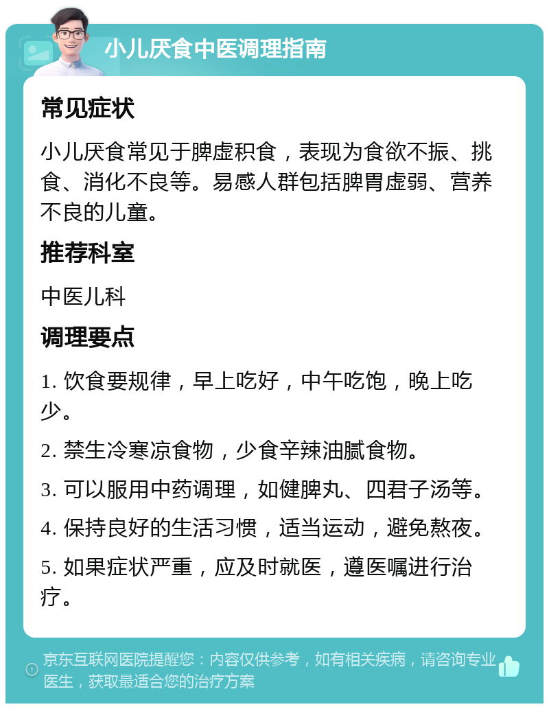 小儿厌食中医调理指南 常见症状 小儿厌食常见于脾虚积食，表现为食欲不振、挑食、消化不良等。易感人群包括脾胃虚弱、营养不良的儿童。 推荐科室 中医儿科 调理要点 1. 饮食要规律，早上吃好，中午吃饱，晚上吃少。 2. 禁生冷寒凉食物，少食辛辣油腻食物。 3. 可以服用中药调理，如健脾丸、四君子汤等。 4. 保持良好的生活习惯，适当运动，避免熬夜。 5. 如果症状严重，应及时就医，遵医嘱进行治疗。