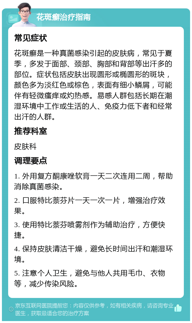 花斑癣治疗指南 常见症状 花斑癣是一种真菌感染引起的皮肤病，常见于夏季，多发于面部、颈部、胸部和背部等出汗多的部位。症状包括皮肤出现圆形或椭圆形的斑块，颜色多为淡红色或棕色，表面有细小鳞屑，可能伴有轻微瘙痒或灼热感。易感人群包括长期在潮湿环境中工作或生活的人、免疫力低下者和经常出汗的人群。 推荐科室 皮肤科 调理要点 1. 外用复方酮康唑软膏一天二次连用二周，帮助消除真菌感染。 2. 口服特比萘芬片一天一次一片，增强治疗效果。 3. 使用特比萘芬喷雾剂作为辅助治疗，方便快捷。 4. 保持皮肤清洁干燥，避免长时间出汗和潮湿环境。 5. 注意个人卫生，避免与他人共用毛巾、衣物等，减少传染风险。