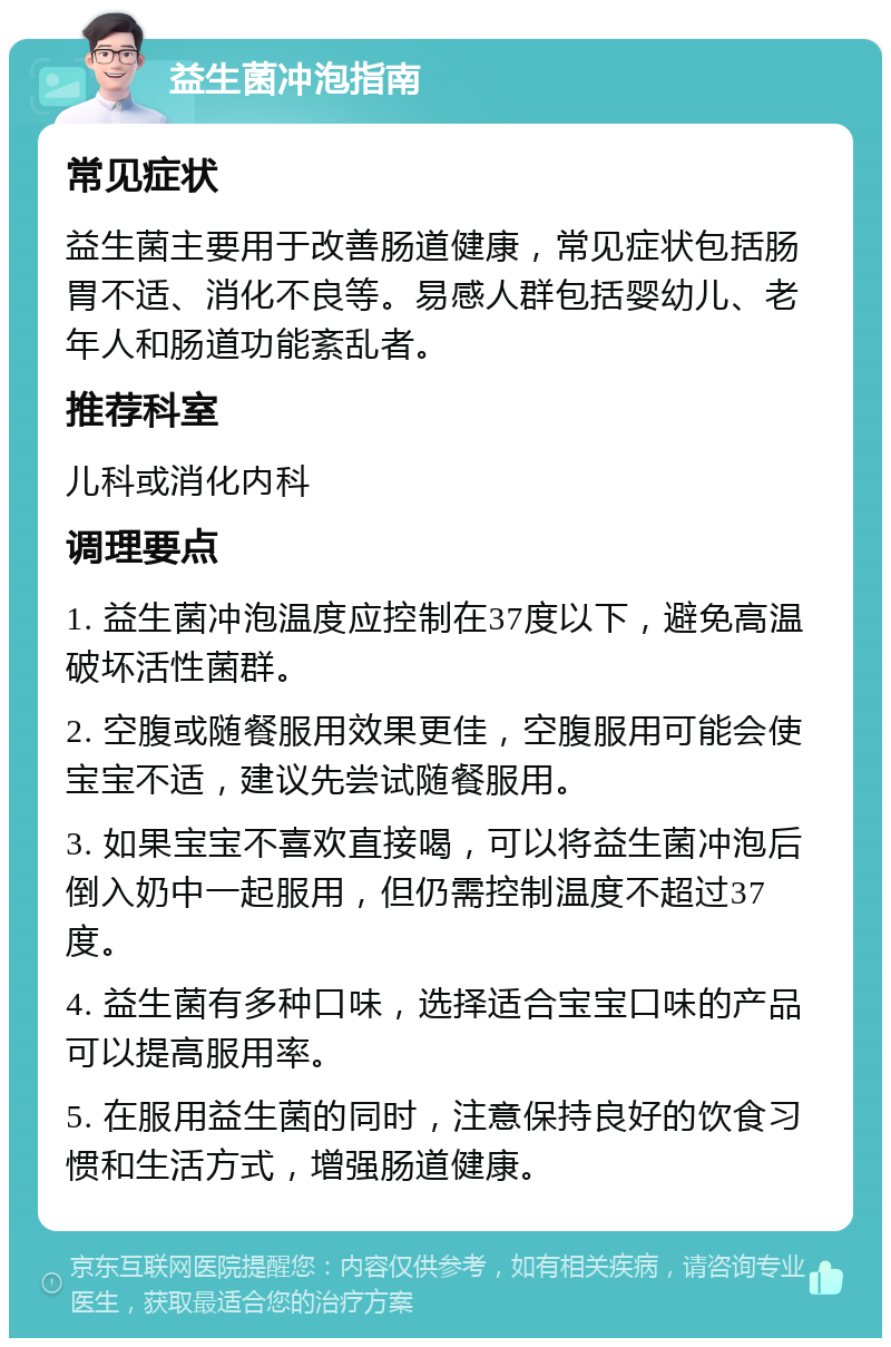 益生菌冲泡指南 常见症状 益生菌主要用于改善肠道健康，常见症状包括肠胃不适、消化不良等。易感人群包括婴幼儿、老年人和肠道功能紊乱者。 推荐科室 儿科或消化内科 调理要点 1. 益生菌冲泡温度应控制在37度以下，避免高温破坏活性菌群。 2. 空腹或随餐服用效果更佳，空腹服用可能会使宝宝不适，建议先尝试随餐服用。 3. 如果宝宝不喜欢直接喝，可以将益生菌冲泡后倒入奶中一起服用，但仍需控制温度不超过37度。 4. 益生菌有多种口味，选择适合宝宝口味的产品可以提高服用率。 5. 在服用益生菌的同时，注意保持良好的饮食习惯和生活方式，增强肠道健康。