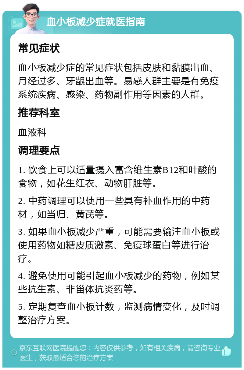 血小板减少症就医指南 常见症状 血小板减少症的常见症状包括皮肤和黏膜出血、月经过多、牙龈出血等。易感人群主要是有免疫系统疾病、感染、药物副作用等因素的人群。 推荐科室 血液科 调理要点 1. 饮食上可以适量摄入富含维生素B12和叶酸的食物，如花生红衣、动物肝脏等。 2. 中药调理可以使用一些具有补血作用的中药材，如当归、黄芪等。 3. 如果血小板减少严重，可能需要输注血小板或使用药物如糖皮质激素、免疫球蛋白等进行治疗。 4. 避免使用可能引起血小板减少的药物，例如某些抗生素、非甾体抗炎药等。 5. 定期复查血小板计数，监测病情变化，及时调整治疗方案。