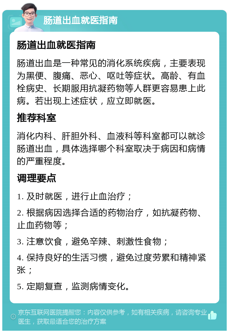 肠道出血就医指南 肠道出血就医指南 肠道出血是一种常见的消化系统疾病，主要表现为黑便、腹痛、恶心、呕吐等症状。高龄、有血栓病史、长期服用抗凝药物等人群更容易患上此病。若出现上述症状，应立即就医。 推荐科室 消化内科、肝胆外科、血液科等科室都可以就诊肠道出血，具体选择哪个科室取决于病因和病情的严重程度。 调理要点 1. 及时就医，进行止血治疗； 2. 根据病因选择合适的药物治疗，如抗凝药物、止血药物等； 3. 注意饮食，避免辛辣、刺激性食物； 4. 保持良好的生活习惯，避免过度劳累和精神紧张； 5. 定期复查，监测病情变化。