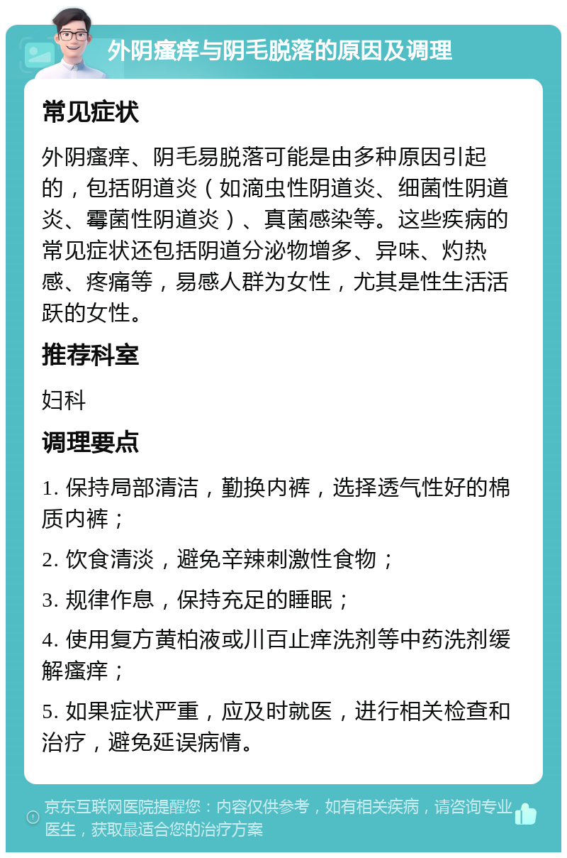 外阴瘙痒与阴毛脱落的原因及调理 常见症状 外阴瘙痒、阴毛易脱落可能是由多种原因引起的，包括阴道炎（如滴虫性阴道炎、细菌性阴道炎、霉菌性阴道炎）、真菌感染等。这些疾病的常见症状还包括阴道分泌物增多、异味、灼热感、疼痛等，易感人群为女性，尤其是性生活活跃的女性。 推荐科室 妇科 调理要点 1. 保持局部清洁，勤换内裤，选择透气性好的棉质内裤； 2. 饮食清淡，避免辛辣刺激性食物； 3. 规律作息，保持充足的睡眠； 4. 使用复方黄柏液或川百止痒洗剂等中药洗剂缓解瘙痒； 5. 如果症状严重，应及时就医，进行相关检查和治疗，避免延误病情。