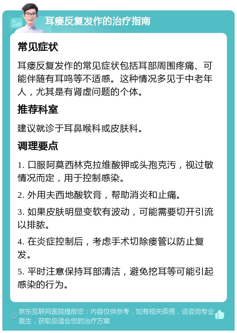 耳瘘反复发作的治疗指南 常见症状 耳瘘反复发作的常见症状包括耳部周围疼痛、可能伴随有耳鸣等不适感。这种情况多见于中老年人，尤其是有肾虚问题的个体。 推荐科室 建议就诊于耳鼻喉科或皮肤科。 调理要点 1. 口服阿莫西林克拉维酸钾或头孢克汚，视过敏情况而定，用于控制感染。 2. 外用夫西地酸软膏，帮助消炎和止痛。 3. 如果皮肤明显变软有波动，可能需要切开引流以排脓。 4. 在炎症控制后，考虑手术切除瘘管以防止复发。 5. 平时注意保持耳部清洁，避免挖耳等可能引起感染的行为。