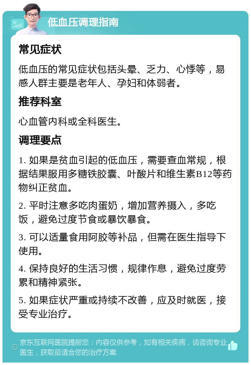 低血压调理指南 常见症状 低血压的常见症状包括头晕、乏力、心悸等，易感人群主要是老年人、孕妇和体弱者。 推荐科室 心血管内科或全科医生。 调理要点 1. 如果是贫血引起的低血压，需要查血常规，根据结果服用多糖铁胶囊、叶酸片和维生素B12等药物纠正贫血。 2. 平时注意多吃肉蛋奶，增加营养摄入，多吃饭，避免过度节食或暴饮暴食。 3. 可以适量食用阿胶等补品，但需在医生指导下使用。 4. 保持良好的生活习惯，规律作息，避免过度劳累和精神紧张。 5. 如果症状严重或持续不改善，应及时就医，接受专业治疗。