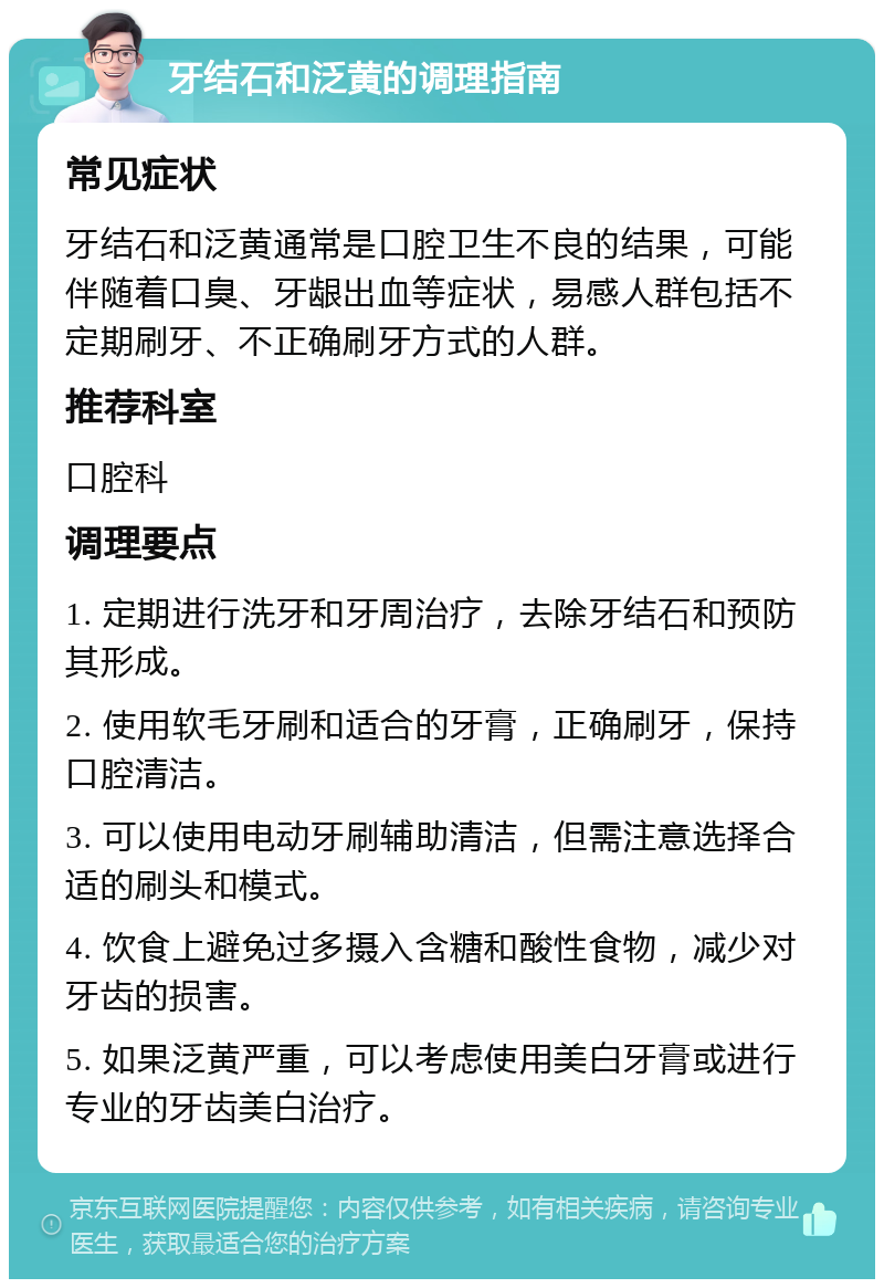 牙结石和泛黄的调理指南 常见症状 牙结石和泛黄通常是口腔卫生不良的结果，可能伴随着口臭、牙龈出血等症状，易感人群包括不定期刷牙、不正确刷牙方式的人群。 推荐科室 口腔科 调理要点 1. 定期进行洗牙和牙周治疗，去除牙结石和预防其形成。 2. 使用软毛牙刷和适合的牙膏，正确刷牙，保持口腔清洁。 3. 可以使用电动牙刷辅助清洁，但需注意选择合适的刷头和模式。 4. 饮食上避免过多摄入含糖和酸性食物，减少对牙齿的损害。 5. 如果泛黄严重，可以考虑使用美白牙膏或进行专业的牙齿美白治疗。