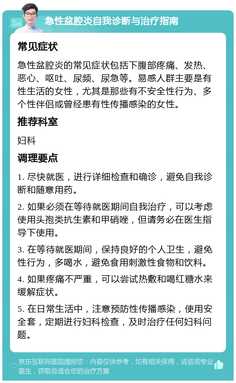 急性盆腔炎自我诊断与治疗指南 常见症状 急性盆腔炎的常见症状包括下腹部疼痛、发热、恶心、呕吐、尿频、尿急等。易感人群主要是有性生活的女性，尤其是那些有不安全性行为、多个性伴侣或曾经患有性传播感染的女性。 推荐科室 妇科 调理要点 1. 尽快就医，进行详细检查和确诊，避免自我诊断和随意用药。 2. 如果必须在等待就医期间自我治疗，可以考虑使用头孢类抗生素和甲硝唑，但请务必在医生指导下使用。 3. 在等待就医期间，保持良好的个人卫生，避免性行为，多喝水，避免食用刺激性食物和饮料。 4. 如果疼痛不严重，可以尝试热敷和喝红糖水来缓解症状。 5. 在日常生活中，注意预防性传播感染，使用安全套，定期进行妇科检查，及时治疗任何妇科问题。