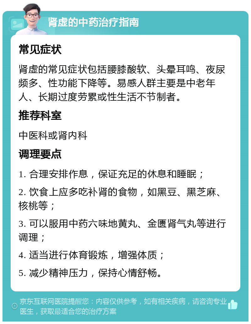 肾虚的中药治疗指南 常见症状 肾虚的常见症状包括腰膝酸软、头晕耳鸣、夜尿频多、性功能下降等。易感人群主要是中老年人、长期过度劳累或性生活不节制者。 推荐科室 中医科或肾内科 调理要点 1. 合理安排作息，保证充足的休息和睡眠； 2. 饮食上应多吃补肾的食物，如黑豆、黑芝麻、核桃等； 3. 可以服用中药六味地黄丸、金匮肾气丸等进行调理； 4. 适当进行体育锻炼，增强体质； 5. 减少精神压力，保持心情舒畅。