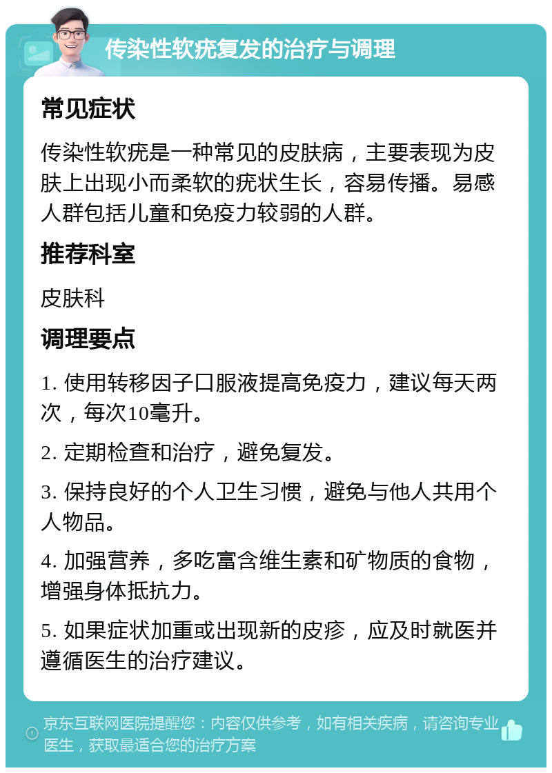 传染性软疣复发的治疗与调理 常见症状 传染性软疣是一种常见的皮肤病，主要表现为皮肤上出现小而柔软的疣状生长，容易传播。易感人群包括儿童和免疫力较弱的人群。 推荐科室 皮肤科 调理要点 1. 使用转移因子口服液提高免疫力，建议每天两次，每次10毫升。 2. 定期检查和治疗，避免复发。 3. 保持良好的个人卫生习惯，避免与他人共用个人物品。 4. 加强营养，多吃富含维生素和矿物质的食物，增强身体抵抗力。 5. 如果症状加重或出现新的皮疹，应及时就医并遵循医生的治疗建议。