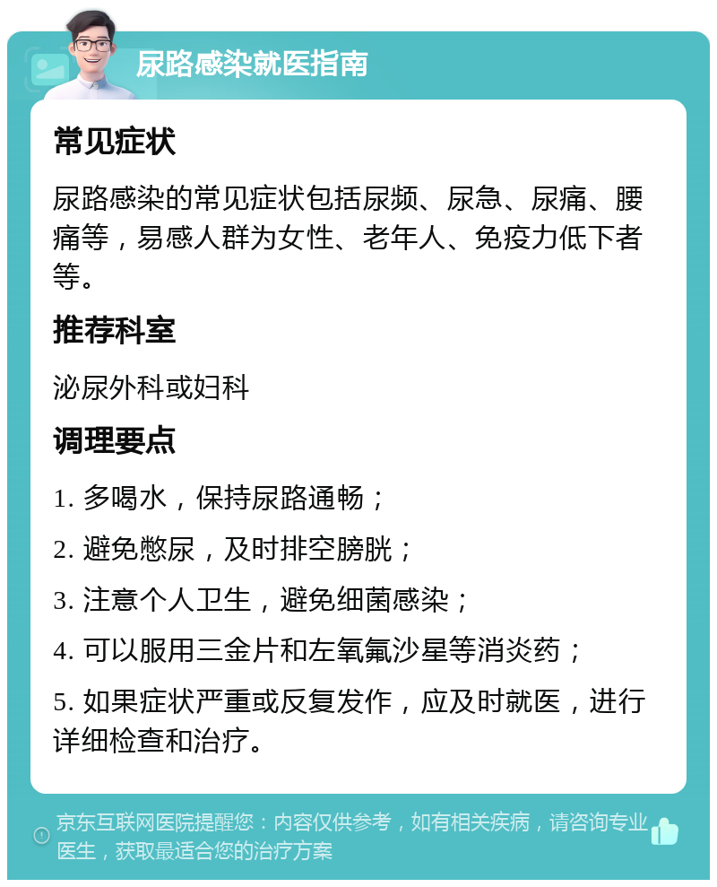 尿路感染就医指南 常见症状 尿路感染的常见症状包括尿频、尿急、尿痛、腰痛等，易感人群为女性、老年人、免疫力低下者等。 推荐科室 泌尿外科或妇科 调理要点 1. 多喝水，保持尿路通畅； 2. 避免憋尿，及时排空膀胱； 3. 注意个人卫生，避免细菌感染； 4. 可以服用三金片和左氧氟沙星等消炎药； 5. 如果症状严重或反复发作，应及时就医，进行详细检查和治疗。