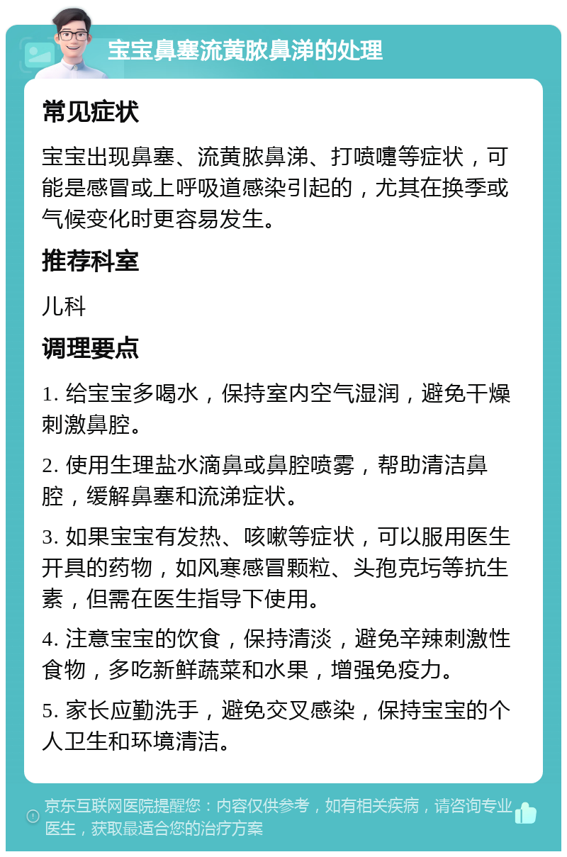 宝宝鼻塞流黄脓鼻涕的处理 常见症状 宝宝出现鼻塞、流黄脓鼻涕、打喷嚏等症状，可能是感冒或上呼吸道感染引起的，尤其在换季或气候变化时更容易发生。 推荐科室 儿科 调理要点 1. 给宝宝多喝水，保持室内空气湿润，避免干燥刺激鼻腔。 2. 使用生理盐水滴鼻或鼻腔喷雾，帮助清洁鼻腔，缓解鼻塞和流涕症状。 3. 如果宝宝有发热、咳嗽等症状，可以服用医生开具的药物，如风寒感冒颗粒、头孢克圬等抗生素，但需在医生指导下使用。 4. 注意宝宝的饮食，保持清淡，避免辛辣刺激性食物，多吃新鲜蔬菜和水果，增强免疫力。 5. 家长应勤洗手，避免交叉感染，保持宝宝的个人卫生和环境清洁。