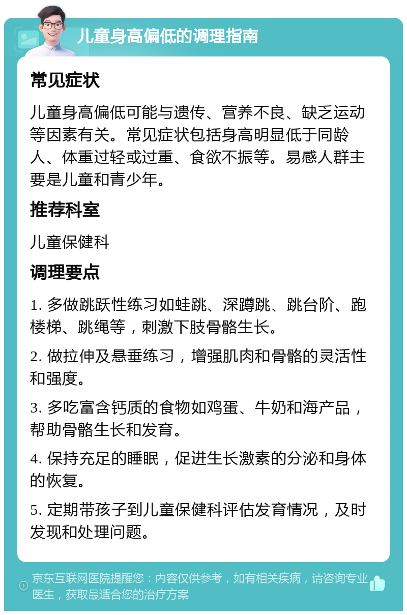 儿童身高偏低的调理指南 常见症状 儿童身高偏低可能与遗传、营养不良、缺乏运动等因素有关。常见症状包括身高明显低于同龄人、体重过轻或过重、食欲不振等。易感人群主要是儿童和青少年。 推荐科室 儿童保健科 调理要点 1. 多做跳跃性练习如蛙跳、深蹲跳、跳台阶、跑楼梯、跳绳等，刺激下肢骨骼生长。 2. 做拉伸及悬垂练习，增强肌肉和骨骼的灵活性和强度。 3. 多吃富含钙质的食物如鸡蛋、牛奶和海产品，帮助骨骼生长和发育。 4. 保持充足的睡眠，促进生长激素的分泌和身体的恢复。 5. 定期带孩子到儿童保健科评估发育情况，及时发现和处理问题。