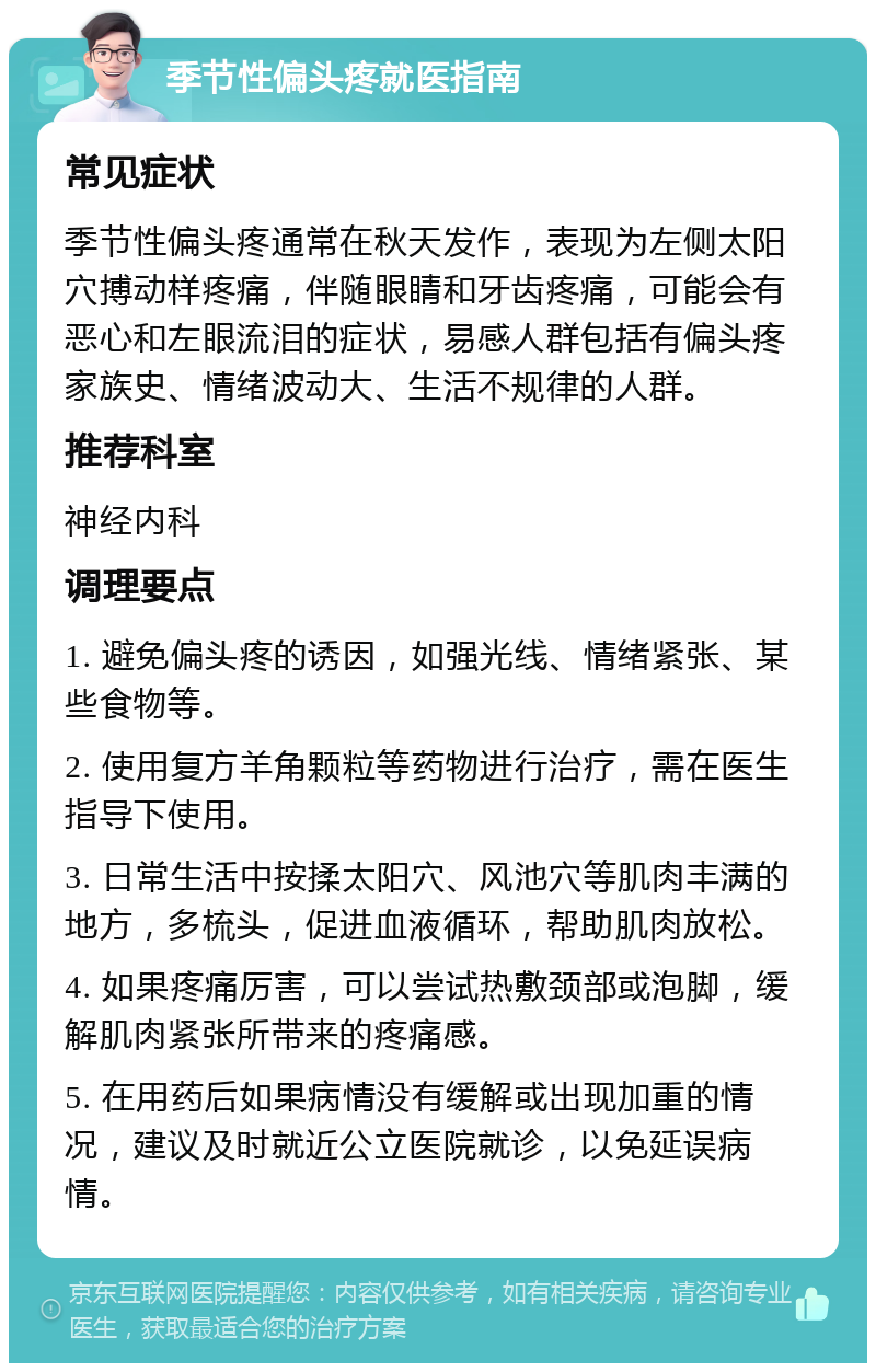 季节性偏头疼就医指南 常见症状 季节性偏头疼通常在秋天发作，表现为左侧太阳穴搏动样疼痛，伴随眼睛和牙齿疼痛，可能会有恶心和左眼流泪的症状，易感人群包括有偏头疼家族史、情绪波动大、生活不规律的人群。 推荐科室 神经内科 调理要点 1. 避免偏头疼的诱因，如强光线、情绪紧张、某些食物等。 2. 使用复方羊角颗粒等药物进行治疗，需在医生指导下使用。 3. 日常生活中按揉太阳穴、风池穴等肌肉丰满的地方，多梳头，促进血液循环，帮助肌肉放松。 4. 如果疼痛厉害，可以尝试热敷颈部或泡脚，缓解肌肉紧张所带来的疼痛感。 5. 在用药后如果病情没有缓解或出现加重的情况，建议及时就近公立医院就诊，以免延误病情。