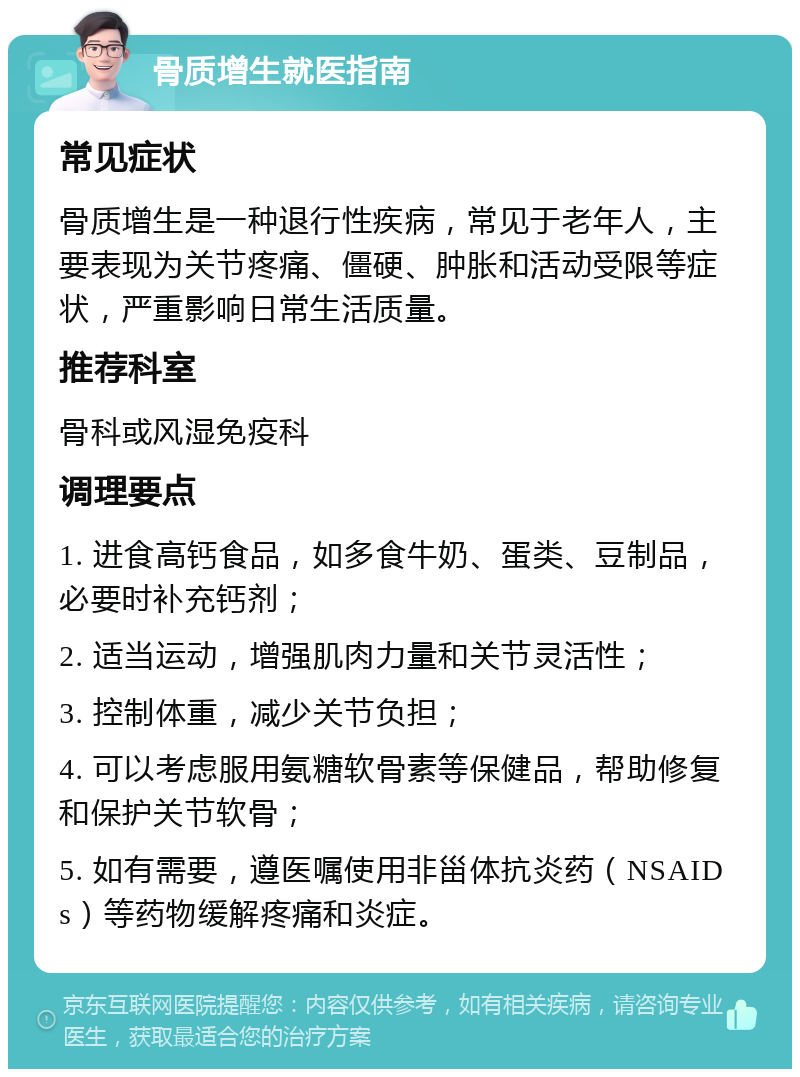 骨质增生就医指南 常见症状 骨质增生是一种退行性疾病，常见于老年人，主要表现为关节疼痛、僵硬、肿胀和活动受限等症状，严重影响日常生活质量。 推荐科室 骨科或风湿免疫科 调理要点 1. 进食高钙食品，如多食牛奶、蛋类、豆制品，必要时补充钙剂； 2. 适当运动，增强肌肉力量和关节灵活性； 3. 控制体重，减少关节负担； 4. 可以考虑服用氨糖软骨素等保健品，帮助修复和保护关节软骨； 5. 如有需要，遵医嘱使用非甾体抗炎药（NSAIDs）等药物缓解疼痛和炎症。