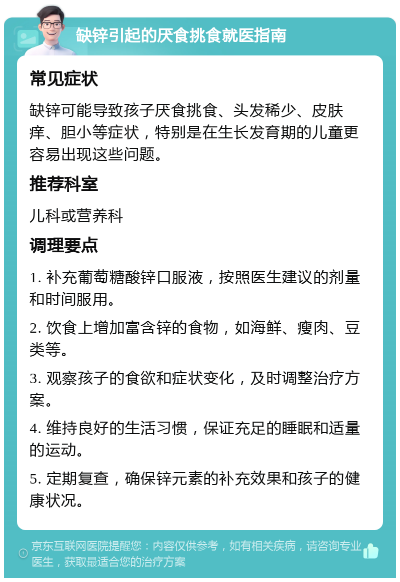 缺锌引起的厌食挑食就医指南 常见症状 缺锌可能导致孩子厌食挑食、头发稀少、皮肤痒、胆小等症状，特别是在生长发育期的儿童更容易出现这些问题。 推荐科室 儿科或营养科 调理要点 1. 补充葡萄糖酸锌口服液，按照医生建议的剂量和时间服用。 2. 饮食上增加富含锌的食物，如海鲜、瘦肉、豆类等。 3. 观察孩子的食欲和症状变化，及时调整治疗方案。 4. 维持良好的生活习惯，保证充足的睡眠和适量的运动。 5. 定期复查，确保锌元素的补充效果和孩子的健康状况。