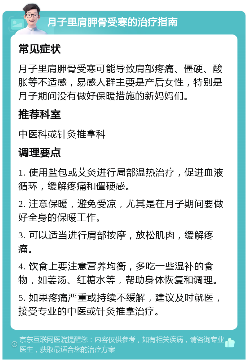 月子里肩胛骨受寒的治疗指南 常见症状 月子里肩胛骨受寒可能导致肩部疼痛、僵硬、酸胀等不适感，易感人群主要是产后女性，特别是月子期间没有做好保暖措施的新妈妈们。 推荐科室 中医科或针灸推拿科 调理要点 1. 使用盐包或艾灸进行局部温热治疗，促进血液循环，缓解疼痛和僵硬感。 2. 注意保暖，避免受凉，尤其是在月子期间要做好全身的保暖工作。 3. 可以适当进行肩部按摩，放松肌肉，缓解疼痛。 4. 饮食上要注意营养均衡，多吃一些温补的食物，如姜汤、红糖水等，帮助身体恢复和调理。 5. 如果疼痛严重或持续不缓解，建议及时就医，接受专业的中医或针灸推拿治疗。