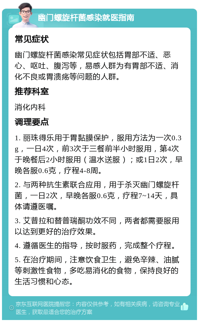 幽门螺旋杆菌感染就医指南 常见症状 幽门螺旋杆菌感染常见症状包括胃部不适、恶心、呕吐、腹泻等，易感人群为有胃部不适、消化不良或胃溃疡等问题的人群。 推荐科室 消化内科 调理要点 1. 丽珠得乐用于胃黏膜保护，服用方法为一次0.3g，一日4次，前3次于三餐前半小时服用，第4次于晚餐后2小时服用（温水送服）；或1日2次，早晚各服0.6克，疗程4-8周。 2. 与两种抗生素联合应用，用于杀灭幽门螺旋杆菌，一日2次，早晚各服0.6克，疗程7~14天，具体请遵医嘱。 3. 艾普拉和替普瑞酮功效不同，两者都需要服用以达到更好的治疗效果。 4. 遵循医生的指导，按时服药，完成整个疗程。 5. 在治疗期间，注意饮食卫生，避免辛辣、油腻等刺激性食物，多吃易消化的食物，保持良好的生活习惯和心态。