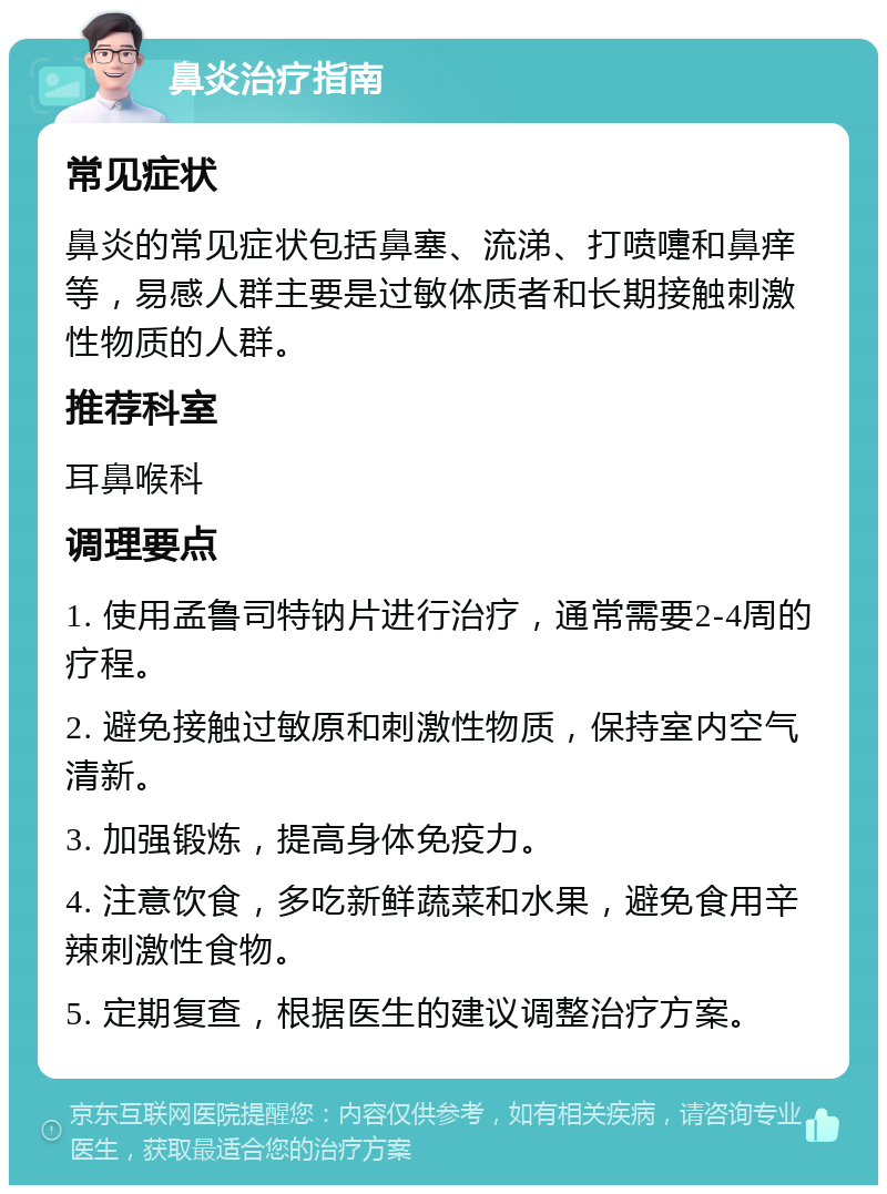 鼻炎治疗指南 常见症状 鼻炎的常见症状包括鼻塞、流涕、打喷嚏和鼻痒等，易感人群主要是过敏体质者和长期接触刺激性物质的人群。 推荐科室 耳鼻喉科 调理要点 1. 使用孟鲁司特钠片进行治疗，通常需要2-4周的疗程。 2. 避免接触过敏原和刺激性物质，保持室内空气清新。 3. 加强锻炼，提高身体免疫力。 4. 注意饮食，多吃新鲜蔬菜和水果，避免食用辛辣刺激性食物。 5. 定期复查，根据医生的建议调整治疗方案。