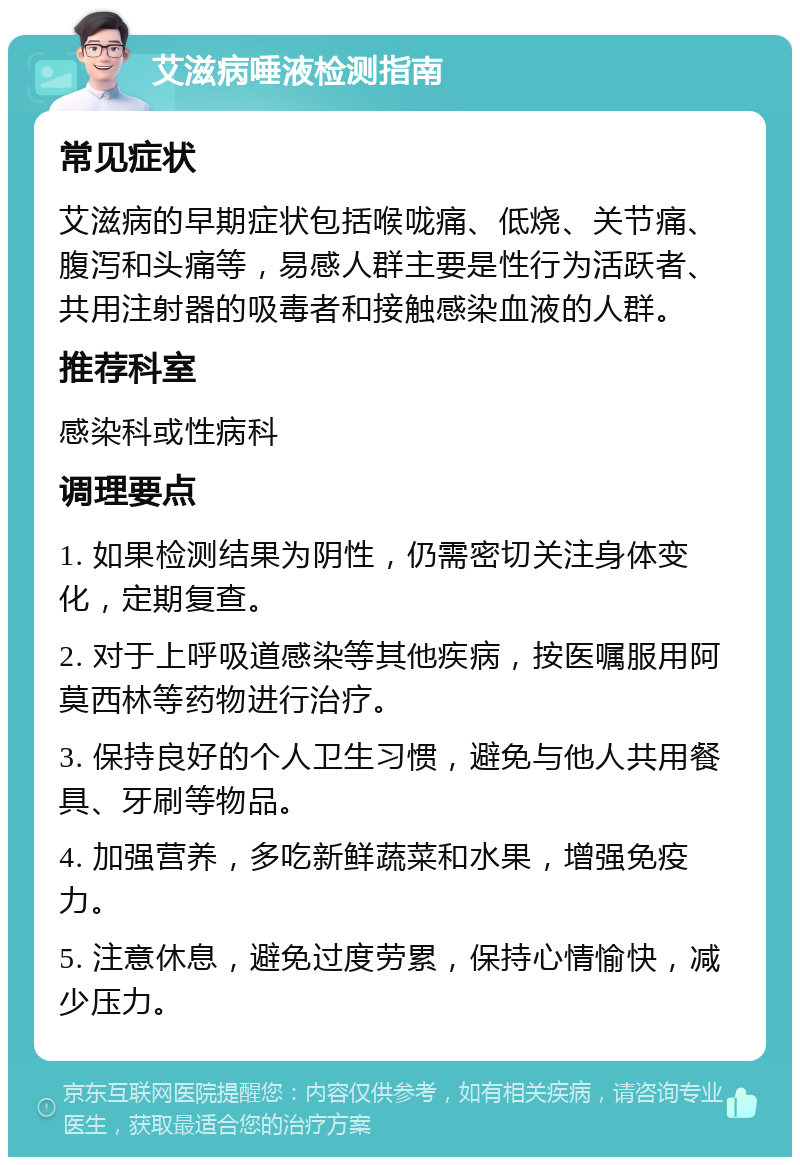 艾滋病唾液检测指南 常见症状 艾滋病的早期症状包括喉咙痛、低烧、关节痛、腹泻和头痛等，易感人群主要是性行为活跃者、共用注射器的吸毒者和接触感染血液的人群。 推荐科室 感染科或性病科 调理要点 1. 如果检测结果为阴性，仍需密切关注身体变化，定期复查。 2. 对于上呼吸道感染等其他疾病，按医嘱服用阿莫西林等药物进行治疗。 3. 保持良好的个人卫生习惯，避免与他人共用餐具、牙刷等物品。 4. 加强营养，多吃新鲜蔬菜和水果，增强免疫力。 5. 注意休息，避免过度劳累，保持心情愉快，减少压力。