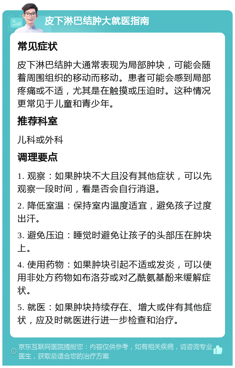 皮下淋巴结肿大就医指南 常见症状 皮下淋巴结肿大通常表现为局部肿块，可能会随着周围组织的移动而移动。患者可能会感到局部疼痛或不适，尤其是在触摸或压迫时。这种情况更常见于儿童和青少年。 推荐科室 儿科或外科 调理要点 1. 观察：如果肿块不大且没有其他症状，可以先观察一段时间，看是否会自行消退。 2. 降低室温：保持室内温度适宜，避免孩子过度出汗。 3. 避免压迫：睡觉时避免让孩子的头部压在肿块上。 4. 使用药物：如果肿块引起不适或发炎，可以使用非处方药物如布洛芬或对乙酰氨基酚来缓解症状。 5. 就医：如果肿块持续存在、增大或伴有其他症状，应及时就医进行进一步检查和治疗。