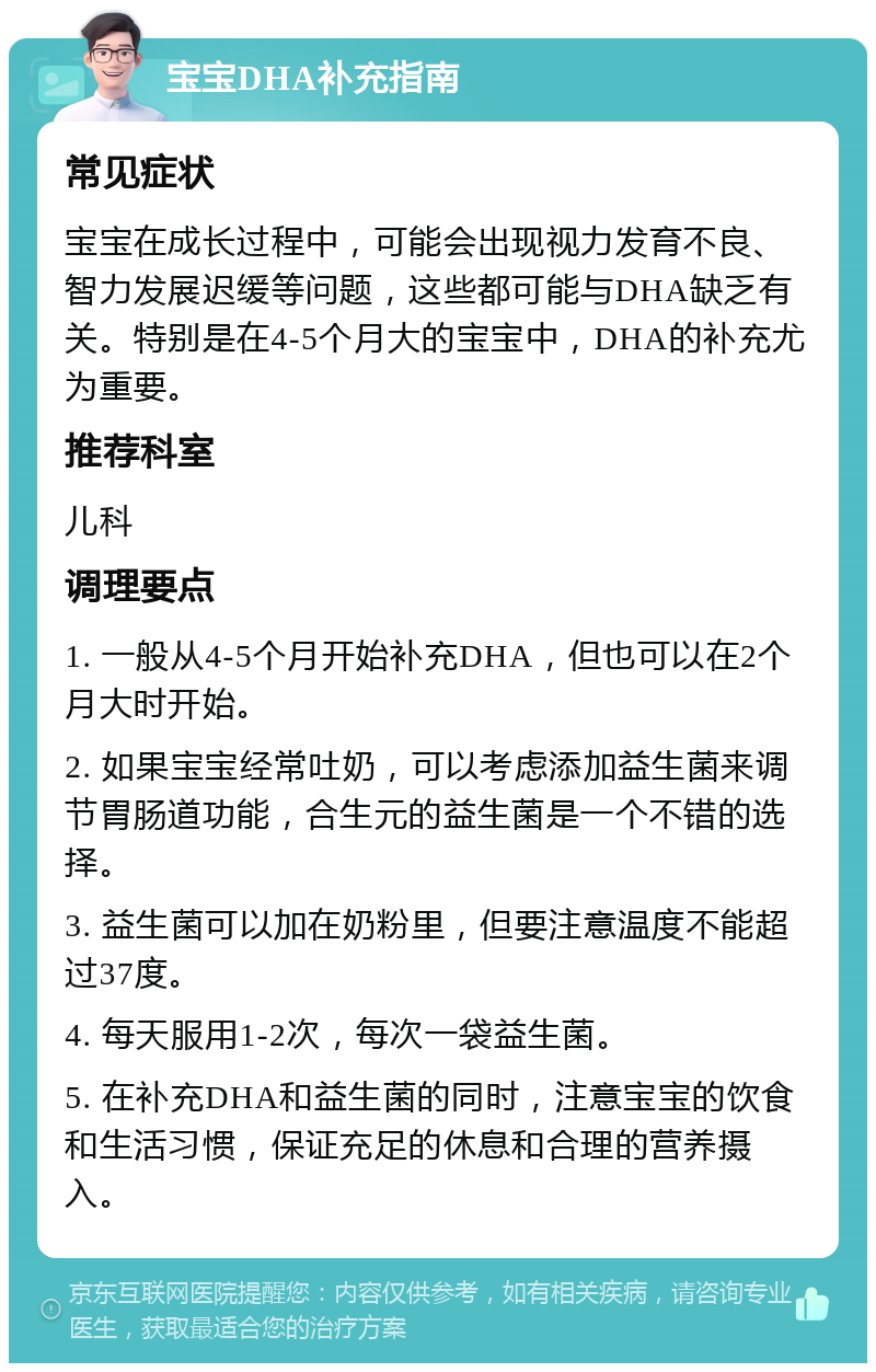 宝宝DHA补充指南 常见症状 宝宝在成长过程中，可能会出现视力发育不良、智力发展迟缓等问题，这些都可能与DHA缺乏有关。特别是在4-5个月大的宝宝中，DHA的补充尤为重要。 推荐科室 儿科 调理要点 1. 一般从4-5个月开始补充DHA，但也可以在2个月大时开始。 2. 如果宝宝经常吐奶，可以考虑添加益生菌来调节胃肠道功能，合生元的益生菌是一个不错的选择。 3. 益生菌可以加在奶粉里，但要注意温度不能超过37度。 4. 每天服用1-2次，每次一袋益生菌。 5. 在补充DHA和益生菌的同时，注意宝宝的饮食和生活习惯，保证充足的休息和合理的营养摄入。