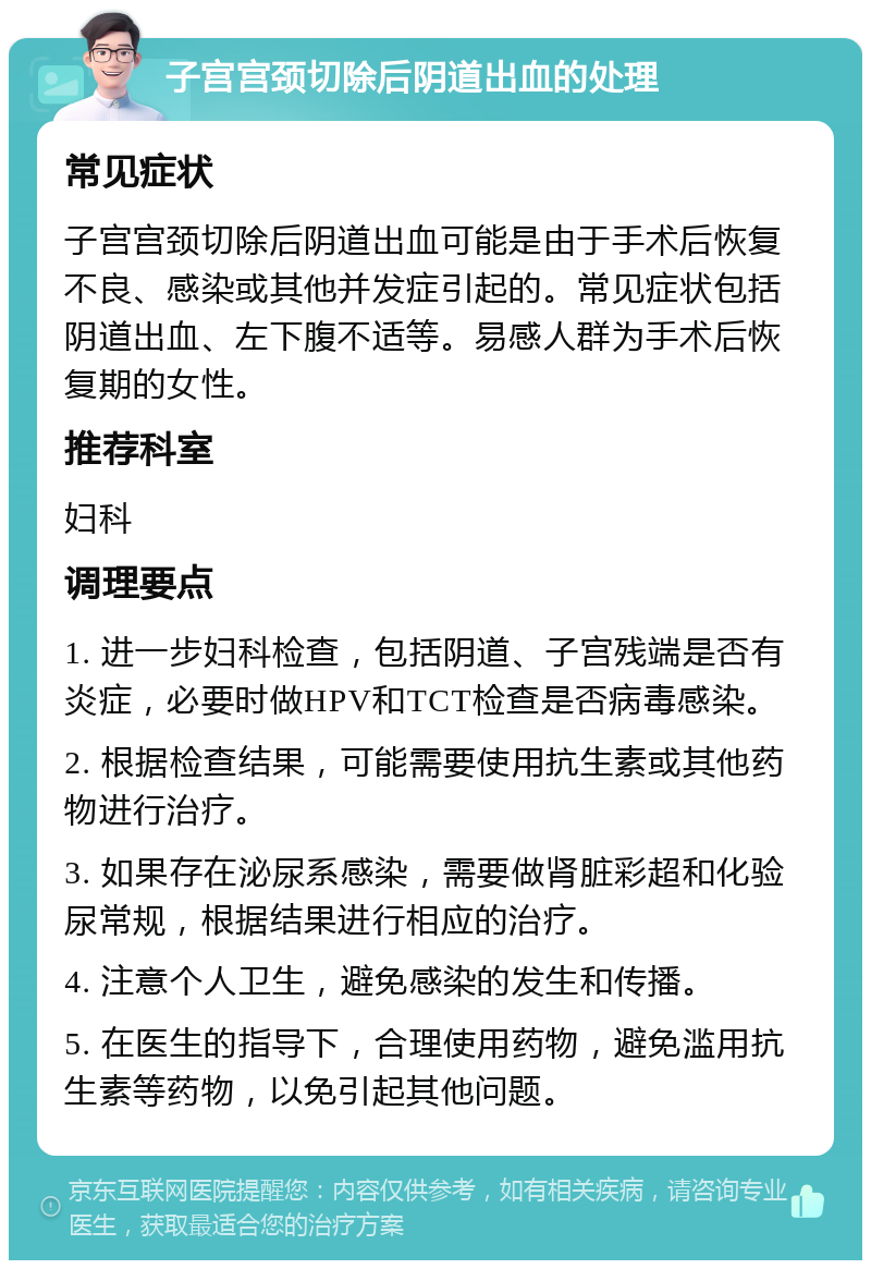 子宫宫颈切除后阴道出血的处理 常见症状 子宫宫颈切除后阴道出血可能是由于手术后恢复不良、感染或其他并发症引起的。常见症状包括阴道出血、左下腹不适等。易感人群为手术后恢复期的女性。 推荐科室 妇科 调理要点 1. 进一步妇科检查，包括阴道、子宫残端是否有炎症，必要时做HPV和TCT检查是否病毒感染。 2. 根据检查结果，可能需要使用抗生素或其他药物进行治疗。 3. 如果存在泌尿系感染，需要做肾脏彩超和化验尿常规，根据结果进行相应的治疗。 4. 注意个人卫生，避免感染的发生和传播。 5. 在医生的指导下，合理使用药物，避免滥用抗生素等药物，以免引起其他问题。