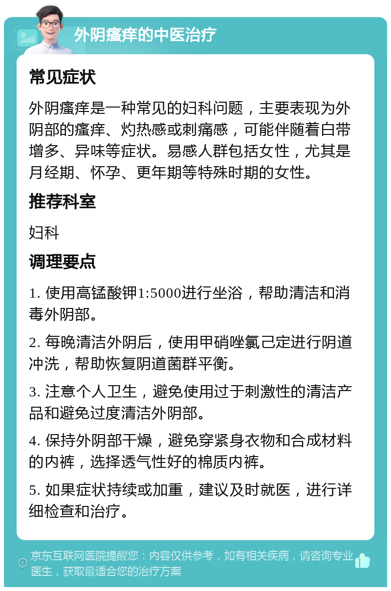 外阴瘙痒的中医治疗 常见症状 外阴瘙痒是一种常见的妇科问题，主要表现为外阴部的瘙痒、灼热感或刺痛感，可能伴随着白带增多、异味等症状。易感人群包括女性，尤其是月经期、怀孕、更年期等特殊时期的女性。 推荐科室 妇科 调理要点 1. 使用高锰酸钾1:5000进行坐浴，帮助清洁和消毒外阴部。 2. 每晚清洁外阴后，使用甲硝唑氯己定进行阴道冲洗，帮助恢复阴道菌群平衡。 3. 注意个人卫生，避免使用过于刺激性的清洁产品和避免过度清洁外阴部。 4. 保持外阴部干燥，避免穿紧身衣物和合成材料的内裤，选择透气性好的棉质内裤。 5. 如果症状持续或加重，建议及时就医，进行详细检查和治疗。