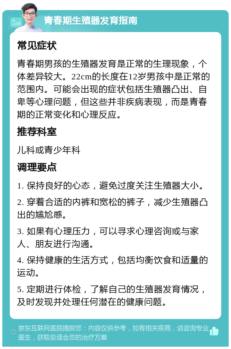 青春期生殖器发育指南 常见症状 青春期男孩的生殖器发育是正常的生理现象，个体差异较大。22cm的长度在12岁男孩中是正常的范围内。可能会出现的症状包括生殖器凸出、自卑等心理问题，但这些并非疾病表现，而是青春期的正常变化和心理反应。 推荐科室 儿科或青少年科 调理要点 1. 保持良好的心态，避免过度关注生殖器大小。 2. 穿着合适的内裤和宽松的裤子，减少生殖器凸出的尴尬感。 3. 如果有心理压力，可以寻求心理咨询或与家人、朋友进行沟通。 4. 保持健康的生活方式，包括均衡饮食和适量的运动。 5. 定期进行体检，了解自己的生殖器发育情况，及时发现并处理任何潜在的健康问题。