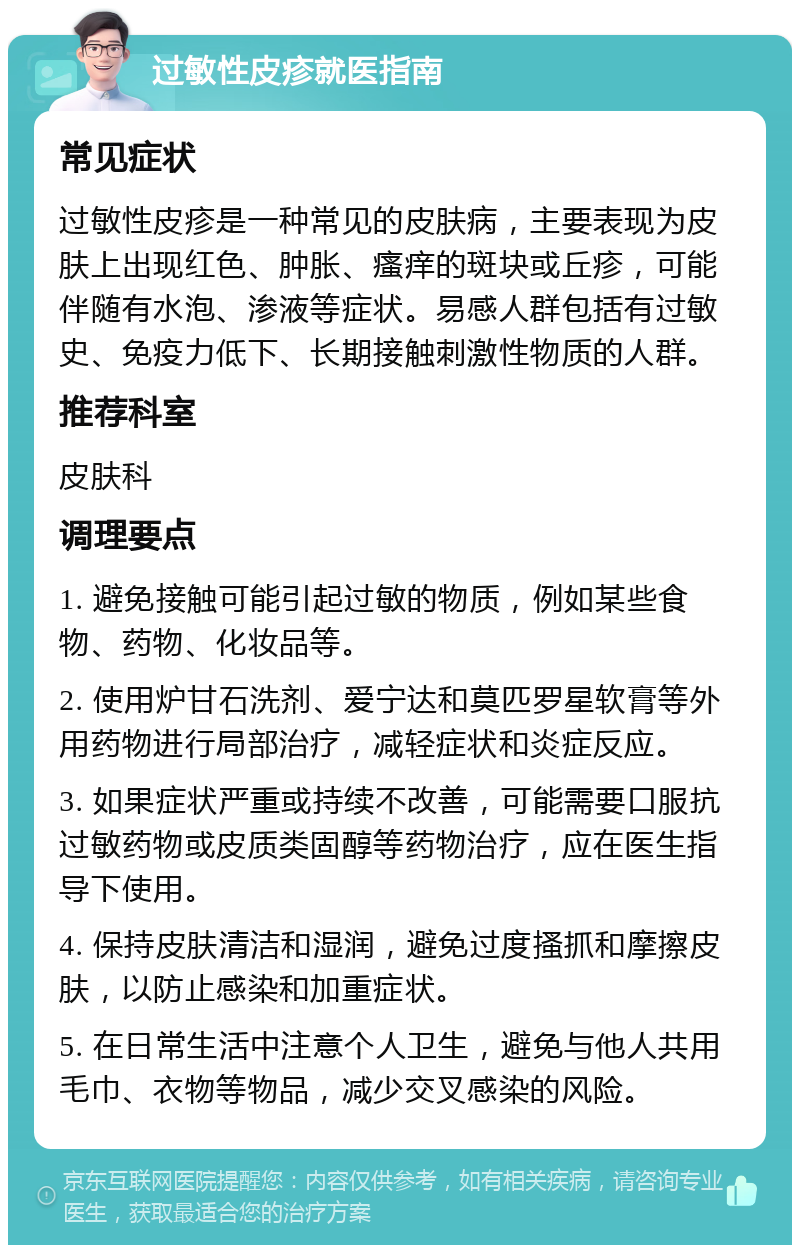 过敏性皮疹就医指南 常见症状 过敏性皮疹是一种常见的皮肤病，主要表现为皮肤上出现红色、肿胀、瘙痒的斑块或丘疹，可能伴随有水泡、渗液等症状。易感人群包括有过敏史、免疫力低下、长期接触刺激性物质的人群。 推荐科室 皮肤科 调理要点 1. 避免接触可能引起过敏的物质，例如某些食物、药物、化妆品等。 2. 使用炉甘石洗剂、爱宁达和莫匹罗星软膏等外用药物进行局部治疗，减轻症状和炎症反应。 3. 如果症状严重或持续不改善，可能需要口服抗过敏药物或皮质类固醇等药物治疗，应在医生指导下使用。 4. 保持皮肤清洁和湿润，避免过度搔抓和摩擦皮肤，以防止感染和加重症状。 5. 在日常生活中注意个人卫生，避免与他人共用毛巾、衣物等物品，减少交叉感染的风险。