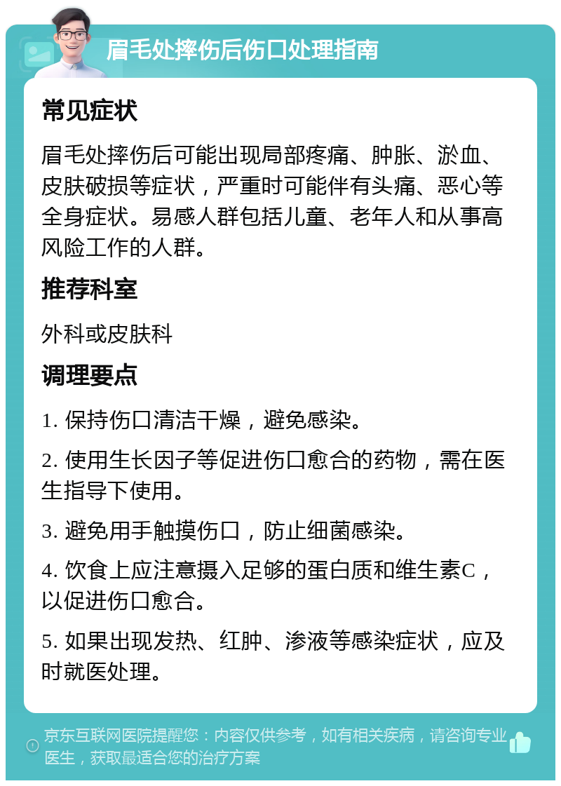 眉毛处摔伤后伤口处理指南 常见症状 眉毛处摔伤后可能出现局部疼痛、肿胀、淤血、皮肤破损等症状，严重时可能伴有头痛、恶心等全身症状。易感人群包括儿童、老年人和从事高风险工作的人群。 推荐科室 外科或皮肤科 调理要点 1. 保持伤口清洁干燥，避免感染。 2. 使用生长因子等促进伤口愈合的药物，需在医生指导下使用。 3. 避免用手触摸伤口，防止细菌感染。 4. 饮食上应注意摄入足够的蛋白质和维生素C，以促进伤口愈合。 5. 如果出现发热、红肿、渗液等感染症状，应及时就医处理。