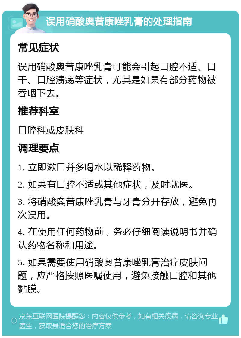 误用硝酸奥昔康唑乳膏的处理指南 常见症状 误用硝酸奥昔康唑乳膏可能会引起口腔不适、口干、口腔溃疡等症状，尤其是如果有部分药物被吞咽下去。 推荐科室 口腔科或皮肤科 调理要点 1. 立即漱口并多喝水以稀释药物。 2. 如果有口腔不适或其他症状，及时就医。 3. 将硝酸奥昔康唑乳膏与牙膏分开存放，避免再次误用。 4. 在使用任何药物前，务必仔细阅读说明书并确认药物名称和用途。 5. 如果需要使用硝酸奥昔康唑乳膏治疗皮肤问题，应严格按照医嘱使用，避免接触口腔和其他黏膜。