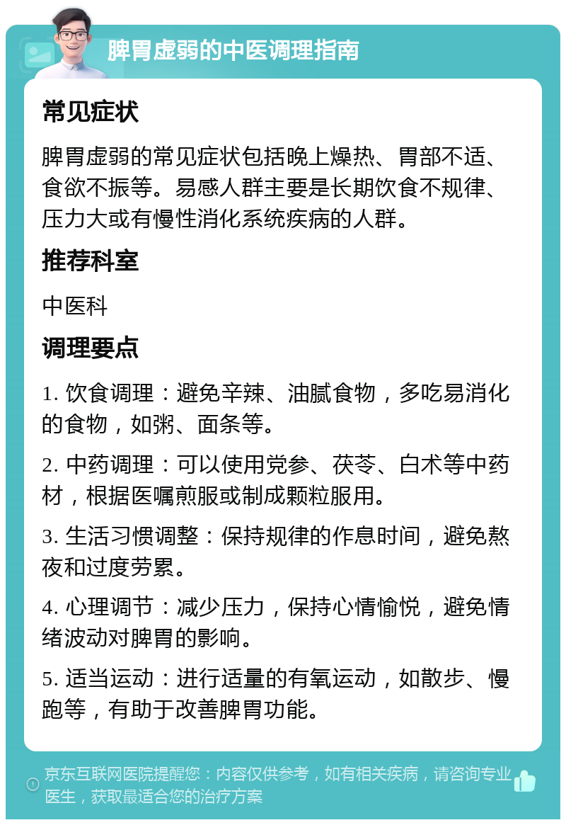 脾胃虚弱的中医调理指南 常见症状 脾胃虚弱的常见症状包括晚上燥热、胃部不适、食欲不振等。易感人群主要是长期饮食不规律、压力大或有慢性消化系统疾病的人群。 推荐科室 中医科 调理要点 1. 饮食调理：避免辛辣、油腻食物，多吃易消化的食物，如粥、面条等。 2. 中药调理：可以使用党参、茯苓、白术等中药材，根据医嘱煎服或制成颗粒服用。 3. 生活习惯调整：保持规律的作息时间，避免熬夜和过度劳累。 4. 心理调节：减少压力，保持心情愉悦，避免情绪波动对脾胃的影响。 5. 适当运动：进行适量的有氧运动，如散步、慢跑等，有助于改善脾胃功能。